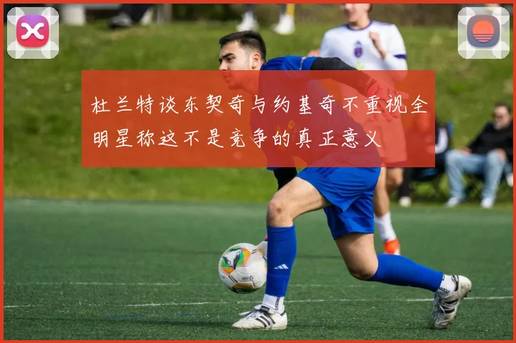 杜兰特谈东契奇与约基奇不重视全明星称这不是竞争的真正意义