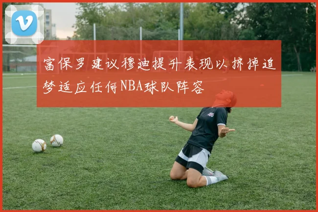 富保罗建议穆迪提升表现以挤掉追梦适应任何NBA球队阵容