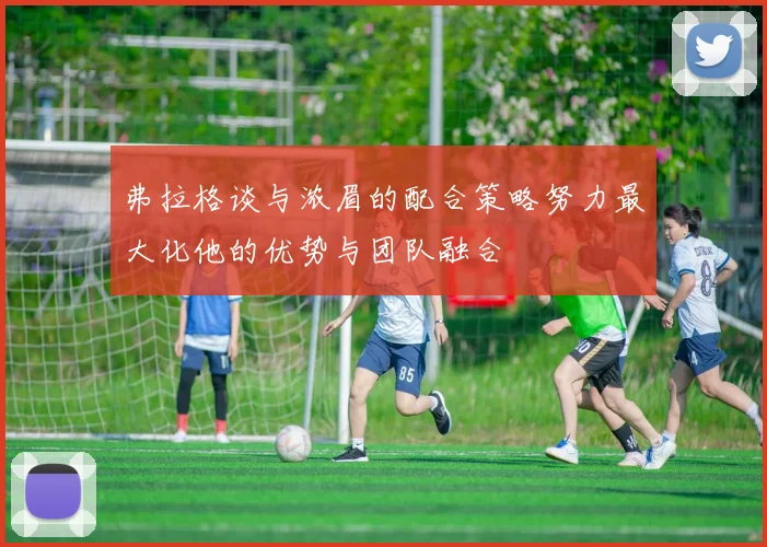 弗拉格谈与浓眉的配合策略努力最大化他的优势与团队融合