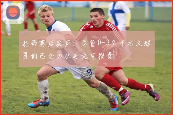 孔蒂赛后发声：尽管0-3负于尤文球员们已全力以赴无可指责