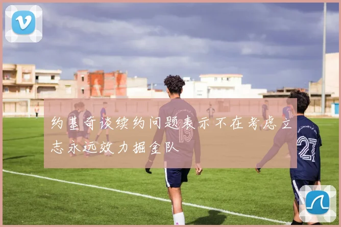 约基奇谈续约问题表示不在考虑立志永远效力掘金队