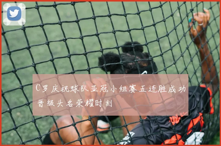 C罗庆祝球队亚冠小组赛五连胜成功晋级头名荣耀时刻