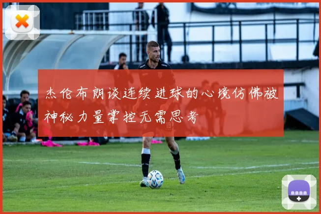 杰伦布朗谈连续进球的心境仿佛被神秘力量掌控无需思考