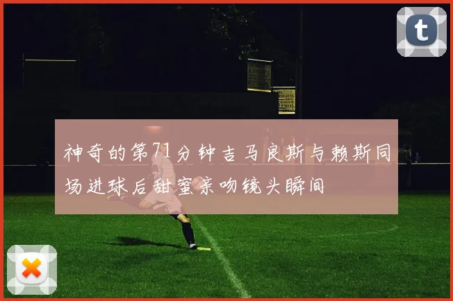 神奇的第71分钟吉马良斯与赖斯同场进球后甜蜜亲吻镜头瞬间