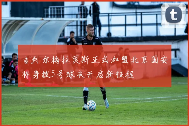 吉列尔梅拉莫斯正式加盟北京国安将身披5号球衣开启新征程