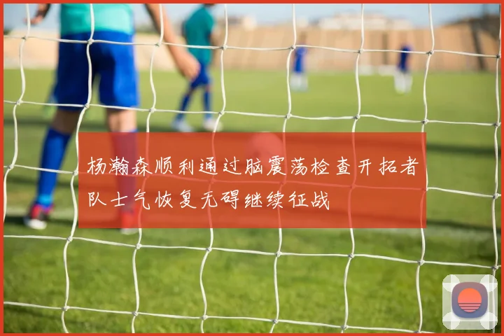 杨瀚森顺利通过脑震荡检查开拓者队士气恢复无碍继续征战