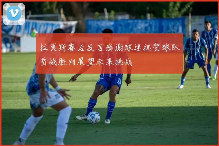 拉莫斯赛后发言感谢球迷祝贺球队首战胜利展望未来挑战