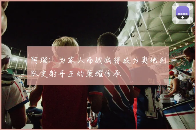 阿瑙：为家人而战我将成为奥地利队史射手王的荣耀传承