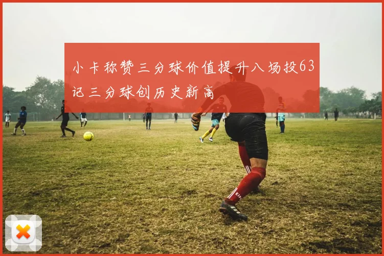 小卡称赞三分球价值提升八场投63记三分球创历史新高