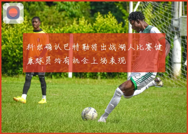 科尔确认巴特勒将出战湖人比赛健康球员均有机会上场表现