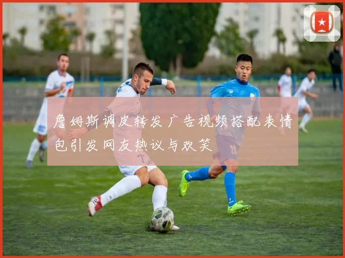 詹姆斯调皮转发广告视频搭配表情包引发网友热议与欢笑