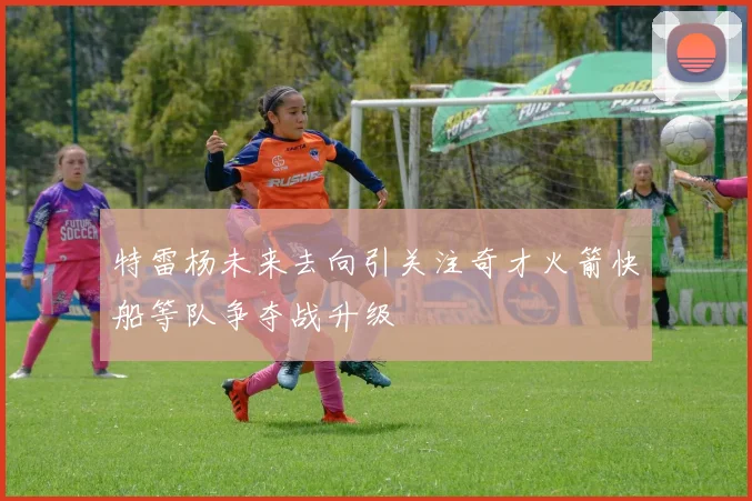 特雷杨未来去向引关注奇才火箭快船等队争夺战升级