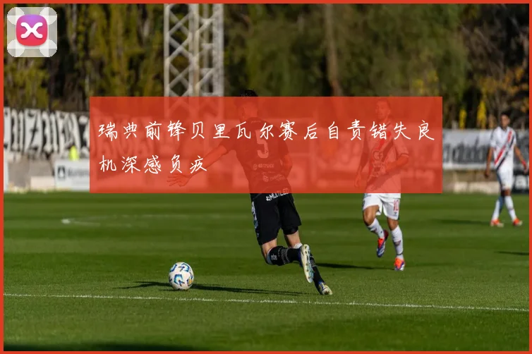 瑞典前锋贝里瓦尔赛后自责错失良机深感负疚