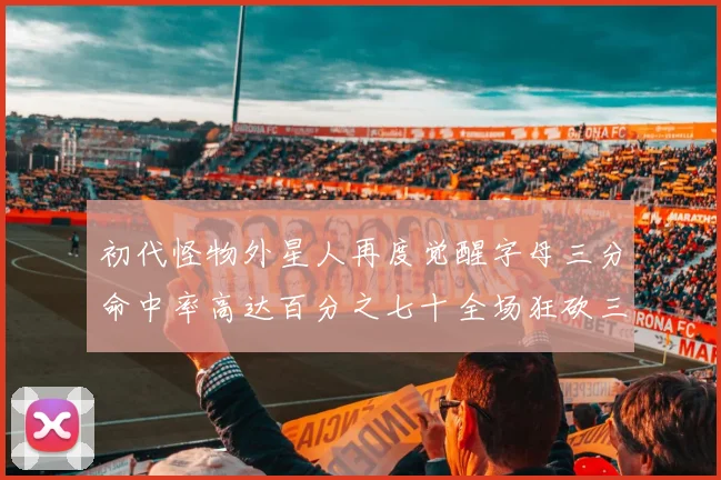 初代怪物外星人再度觉醒字母三分命中率高达百分之七十全场狂砍三十一分二十篮板七助攻