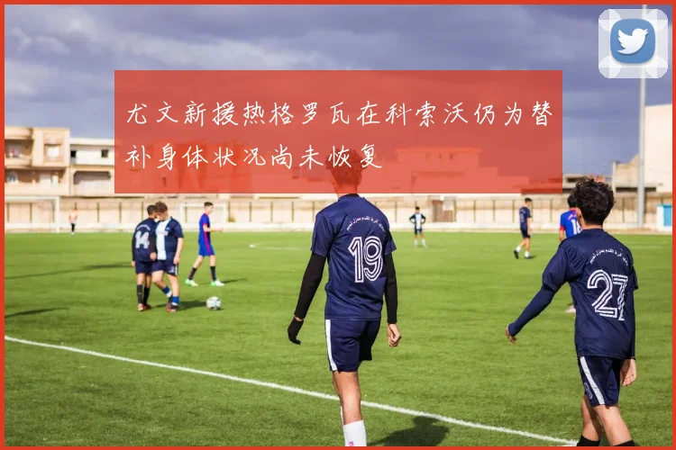 尤文新援热格罗瓦在科索沃仍为替补身体状况尚未恢复