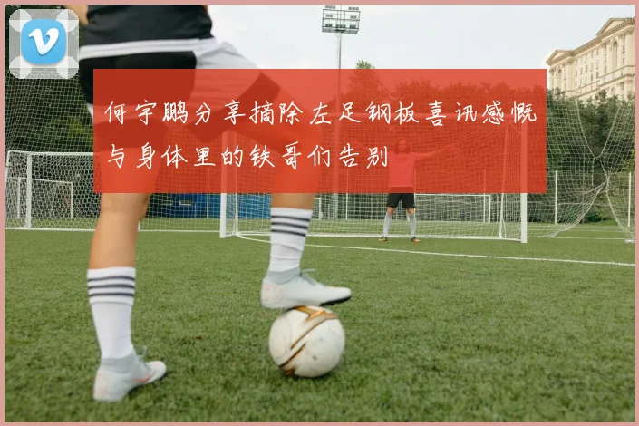何宇鹏分享摘除左足钢板喜讯感慨与身体里的铁哥们告别