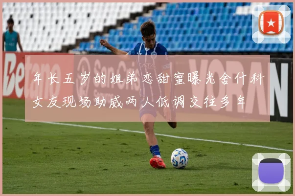 年长五岁的姐弟恋甜蜜曝光舍什科女友现场助威两人低调交往多年