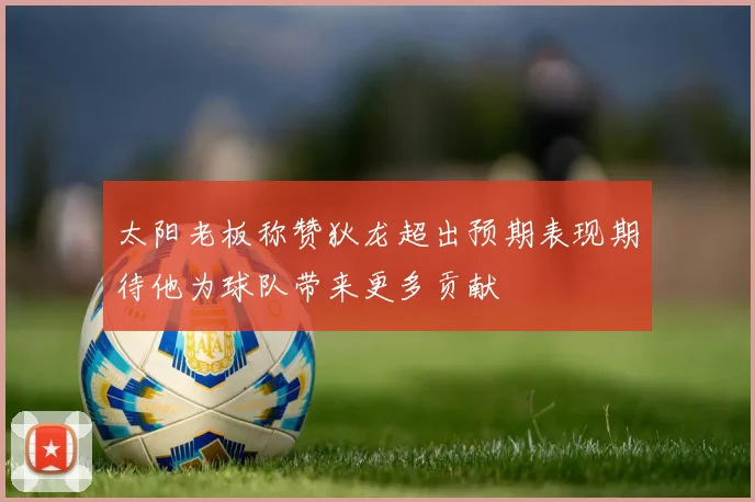 太阳老板称赞狄龙超出预期表现期待他为球队带来更多贡献
